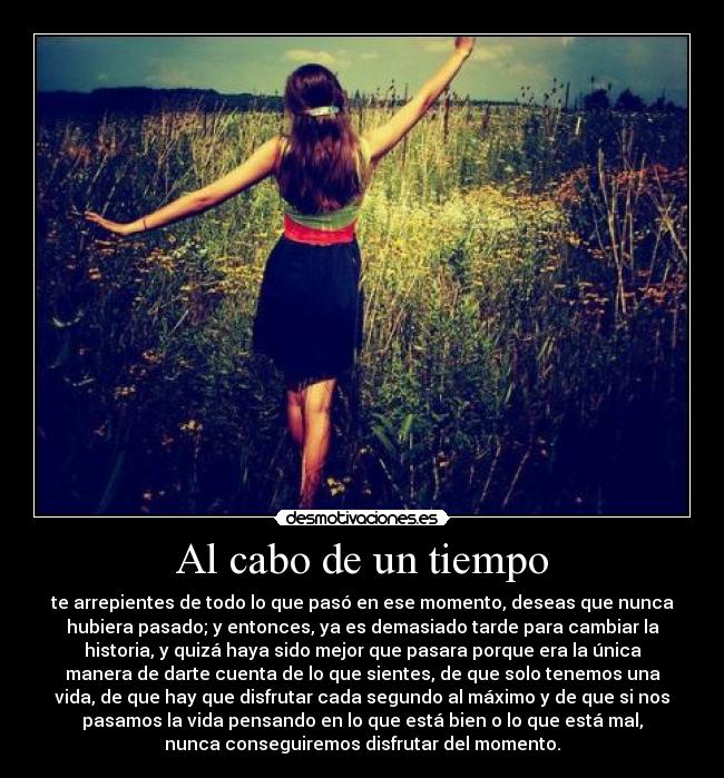 Al cabo de un tiempo - te arrepientes de todo lo que pasó en ese momento, deseas que nunca
hubiera pasado; y entonces, ya es demasiado tarde para cambiar la
historia, y quizá haya sido mejor que pasara porque era la única
manera de darte cuenta de lo que sientes, de que solo tenemos una
vida, de que hay que disfrutar cada segundo al máximo y de que si nos
pasamos la vida pensando en lo que está bien o lo que está mal,
nunca conseguiremos disfrutar del momento.