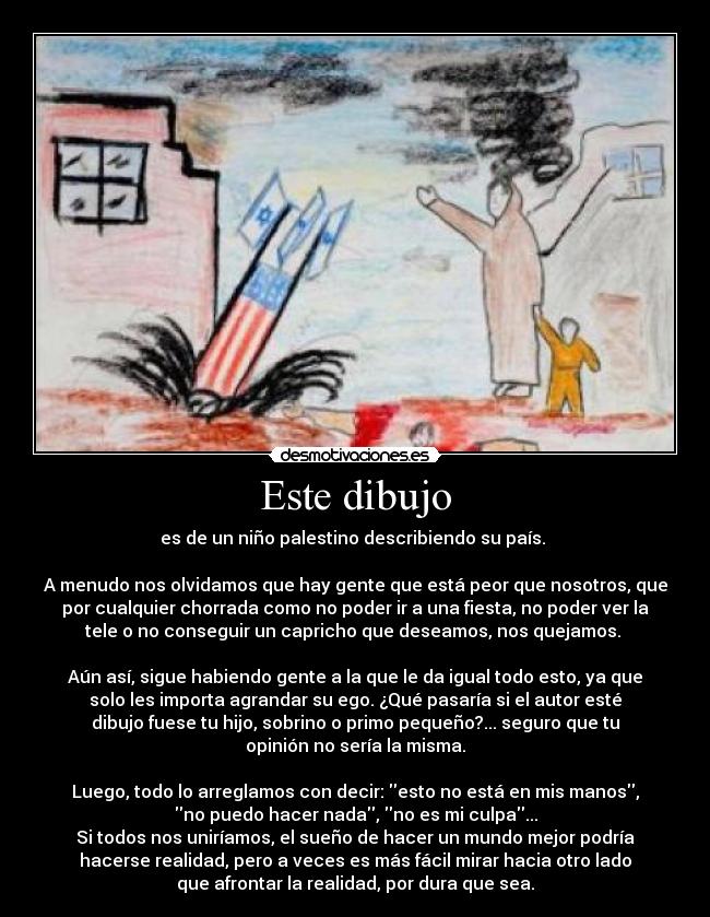 Este dibujo - es de un niño palestino describiendo su país. 

A menudo nos olvidamos que hay gente que está peor que nosotros, que
por cualquier chorrada como no poder ir a una fiesta, no poder ver la
tele o no conseguir un capricho que deseamos, nos quejamos. 

Aún así, sigue habiendo gente a la que le da igual todo esto, ya que
solo les importa agrandar su ego. ¿Qué pasaría si el autor esté
dibujo fuese tu hijo, sobrino o primo pequeño?... seguro que tu
opinión no sería la misma.

Luego, todo lo arreglamos con decir: esto no está en mis manos,
no puedo hacer nada, no es mi culpa...
Si todos nos uniríamos, el sueño de hacer un mundo mejor podría
hacerse realidad, pero a veces es más fácil mirar hacia otro lado
que afrontar la realidad, por dura que sea.