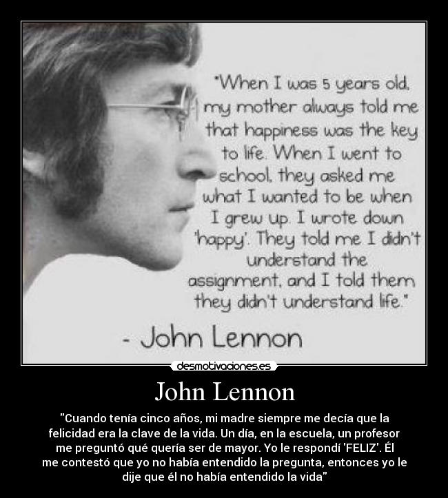 John Lennon - Cuando tenía cinco años, mi madre siempre me decía que la
felicidad era la clave de la vida. Un día, en la escuela, un profesor
me preguntó qué quería ser de mayor. Yo le respondí FELIZ. Él
me contestó que yo no había entendido la pregunta, entonces yo le
dije que él no había entendido la vida