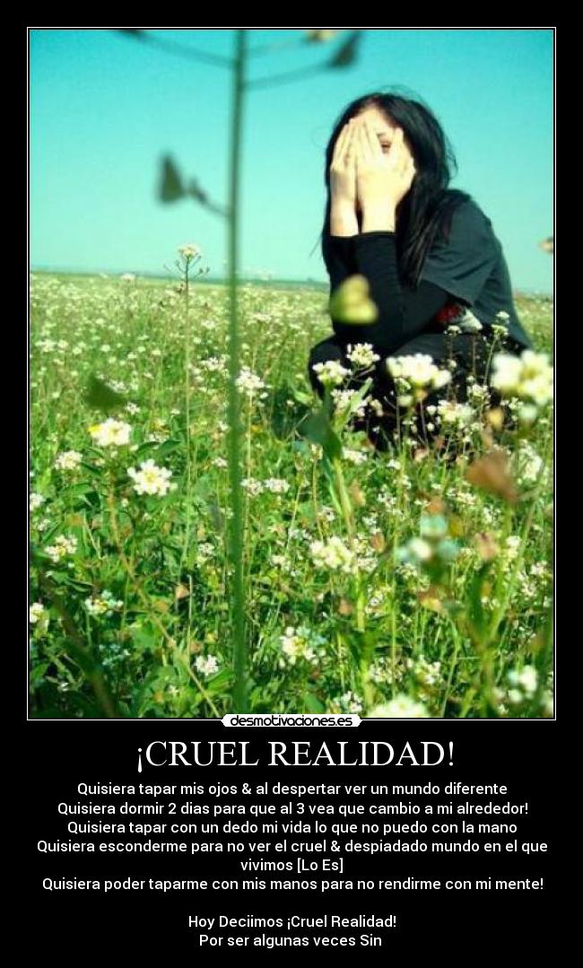 ¡CRUEL REALIDAD! - Quisiera tapar mis ojos & al despertar ver un mundo diferente
Quisiera dormir 2 dias para que al 3 vea que cambio a mi alrededor!
Quisiera tapar con un dedo mi vida lo que no puedo con la mano
Quisiera esconderme para no ver el cruel & despiadado mundo en el que
vivimos [Lo Es]
Quisiera poder taparme con mis manos para no rendirme con mi mente!

Hoy Deciimos ¡Cruel Realidad!
Por ser algunas veces Sin ♥