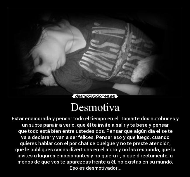 Desmotiva - Estar enamorada y pensar todo el tiempo en el. Tomarte dos autobuses y
un subte para ir a verlo, que él te invite a salir y te bese y pensar
que todo está bien entre ustedes dos. Pensar que algún día el se te
va a declarar y van a ser felices. Pensar eso y que luego, cuando
quieres hablar con el por chat se cuelgue y no te preste atención,
que le publiques cosas divertidas en el muro y no las responda, que lo
invites a lugares emocionantes y no quiera ir, o que directamente, a
menos de que vos te aparezcas frente a él, no existas en su mundo.
Eso es desmotivador…
