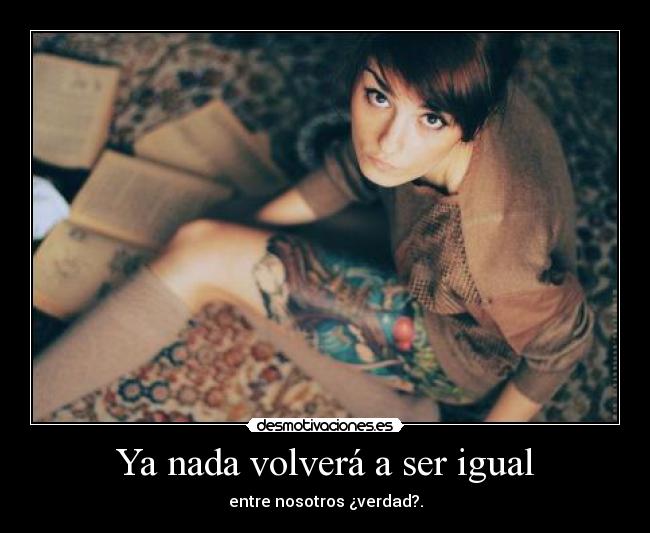 Ya nada volverá a ser igual - entre nosotros ¿verdad?.