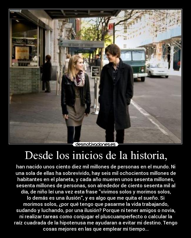 Desde los inicios de la historia, - han nacido unos ciento diez mil millones de personas en el mundo. Ni
una sola de ellas ha sobrevivido, hay seis mil ochocientos millones de
habitantes en el planeta, y cada año mueren unos sesenta millones,
sesenta millones de personas, son alrededor de ciento sesenta mil al
día, de niño leí una vez esta frase vivimos solos y morimos solos,
lo demás es una ilusión, y es algo que me quita el sueño. Si
morimos solos, ¿por qué tengo que pasarme la vida trabajando,
sudando y luchando, por una ilusión? Porque ni tener amigos o novia,
ni realizar tareas como conjugar el pluscuamperfecto o calcular la
raíz cuadrada de la hipotenusa me ayudaran a evitar mi destino. Tengo
cosas mejores en las que emplear mi tiempo...