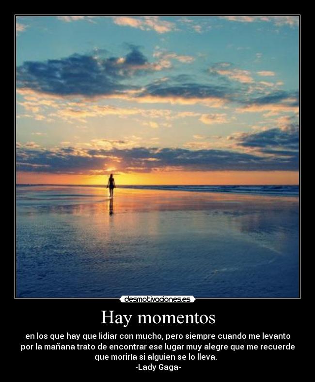 Hay momentos - en los que hay que lidiar con mucho, pero siempre cuando me levanto
por la mañana trato de encontrar ese lugar muy alegre que me recuerde
que moriría si alguien se lo lleva.
-Lady Gaga-