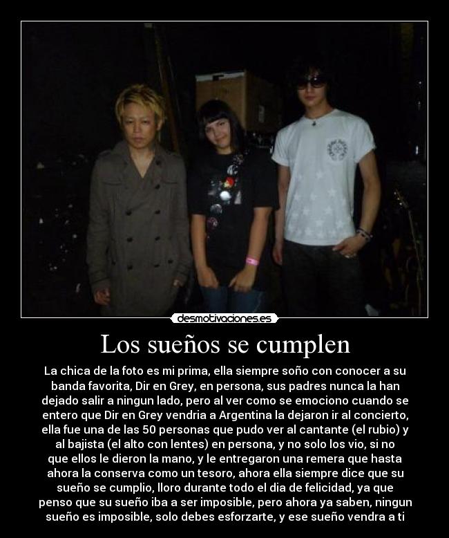 Los sueños se cumplen - La chica de la foto es mi prima, ella siempre soño con conocer a su
banda favorita, Dir en Grey, en persona, sus padres nunca la han
dejado salir a ningun lado, pero al ver como se emociono cuando se
entero que Dir en Grey vendria a Argentina la dejaron ir al concierto,
ella fue una de las 50 personas que pudo ver al cantante (el rubio) y
al bajista (el alto con lentes) en persona, y no solo los vio, si no
que ellos le dieron la mano, y le entregaron una remera que hasta
ahora la conserva como un tesoro, ahora ella siempre dice que su
sueño se cumplio, lloro durante todo el dia de felicidad, ya que
penso que su sueño iba a ser imposible, pero ahora ya saben, ningun
sueño es imposible, solo debes esforzarte, y ese sueño vendra a ti