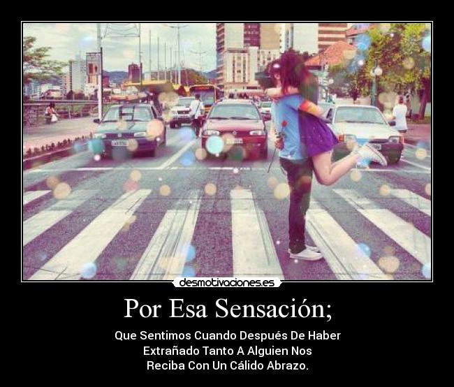 Por Esa Sensación; - Que Sentimos Cuando Después De Haber
Extrañado Tanto A Alguien Nos
Reciba Con Un Cálido Abrazo.