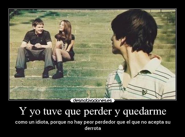 Y yo tuve que perder y quedarme - como un idiota, porque no hay peor perdedor que el que no acepta su derrota