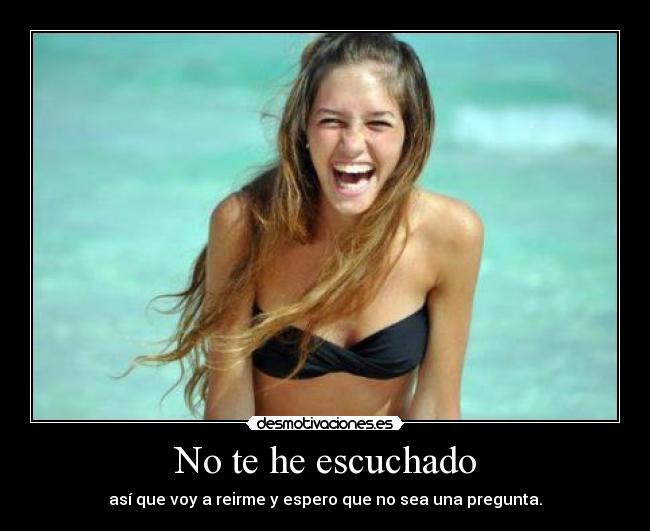No te he escuchado - así que voy a reirme y espero que no sea una pregunta.