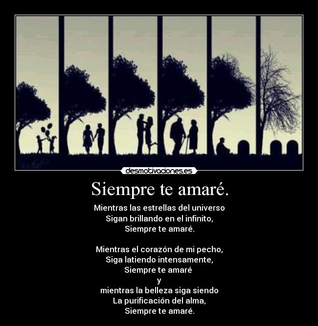 Siempre te amaré. - Mientras las estrellas del universo
Sigan brillando en el infinito,
Siempre te amaré.
Mientras el corazón de mi pecho,
Siga latiendo intensamente,
Siempre te amaré
y
mientras la belleza siga siendo
La purificación del alma,
Siempre te amaré.