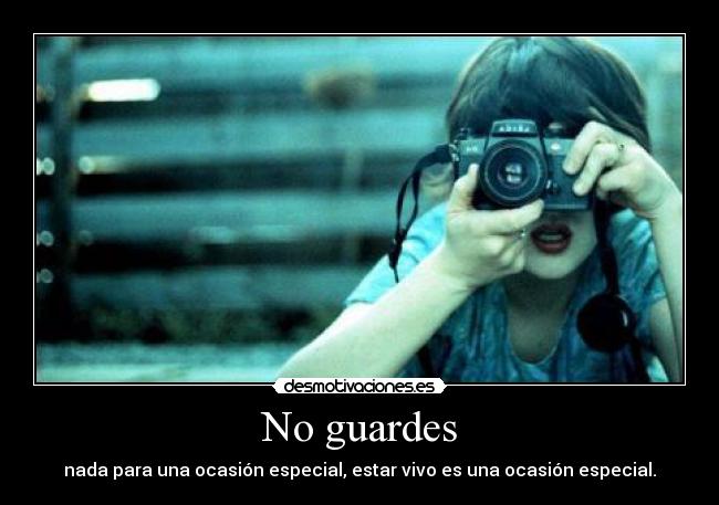 No guardes - nada para una ocasión especial, estar vivo es una ocasión especial.