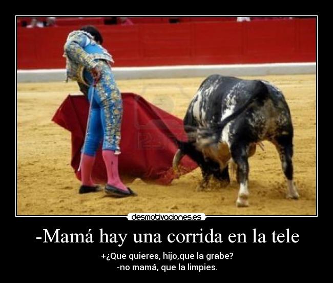 -Mamá hay una corrida en la tele - +¿Que quieres, hijo,que la grabe?
-no mamá, que la limpies.