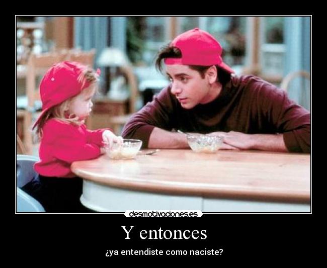 Y entonces - ¿ya entendiste como naciste?