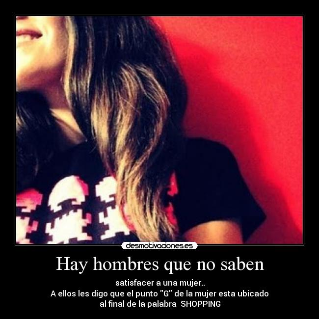 Hay hombres que no saben - satisfacer a una mujer..
A ellos les digo que el punto G de la mujer esta ubicado
al final de la palabra SHOPPING