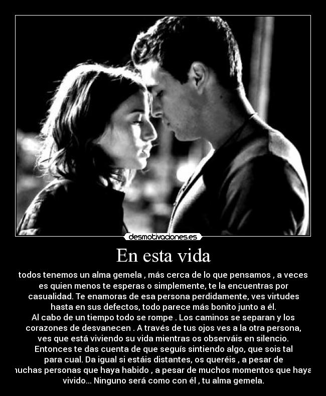 En esta vida - todos tenemos un alma gemela , más cerca de lo que pensamos , a veces
es quien menos te esperas o simplemente, te la encuentras por
casualidad. Te enamoras de esa persona perdidamente, ves virtudes
hasta en sus defectos, todo parece más bonito junto a él.
Al cabo de un tiempo todo se rompe . Los caminos se separan y los
corazones de desvanecen . A través de tus ojos ves a la otra persona,
ves que está viviendo su vida mientras os observáis en silencio.
Entonces te das cuenta de que seguís sintiendo algo, que sois tal
para cual. Da igual si estáis distantes, os queréis , a pesar de
muchas personas que haya habido , a pesar de muchos momentos que hayas
vivido... Ninguno será como con él , tu alma gemela.