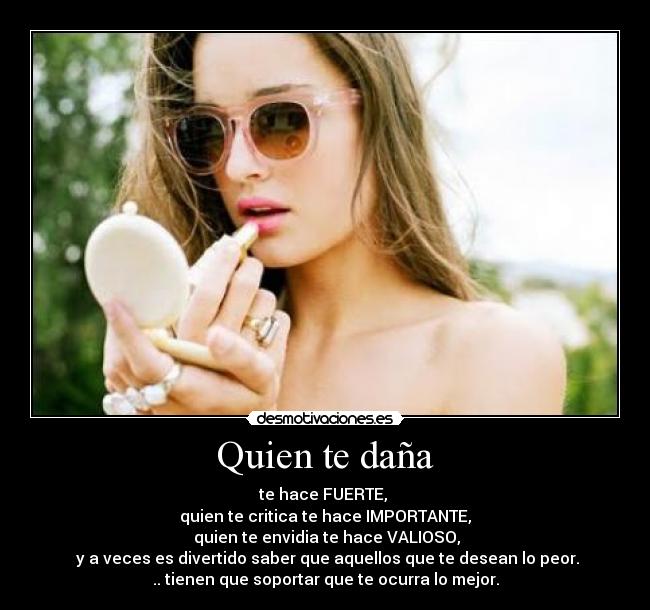 Quien te daña - te hace FUERTE,
quien te critica te hace IMPORTANTE,
quien te envidia te hace VALIOSO,
y a veces es divertido saber que aquellos que te desean lo peor.
.. tienen que soportar que te ocurra lo mejor.