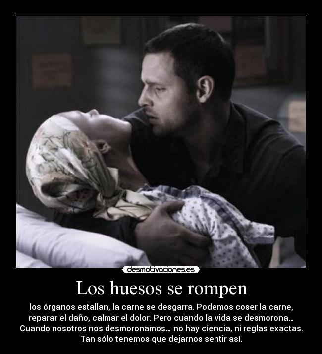 Los huesos se rompen - los órganos estallan, la carne se desgarra. Podemos coser la carne,
reparar el daño, calmar el dolor. Pero cuando la vida se desmorona…
Cuando nosotros nos desmoronamos… no hay ciencia, ni reglas exactas.
Tan sólo tenemos que dejarnos sentir así.