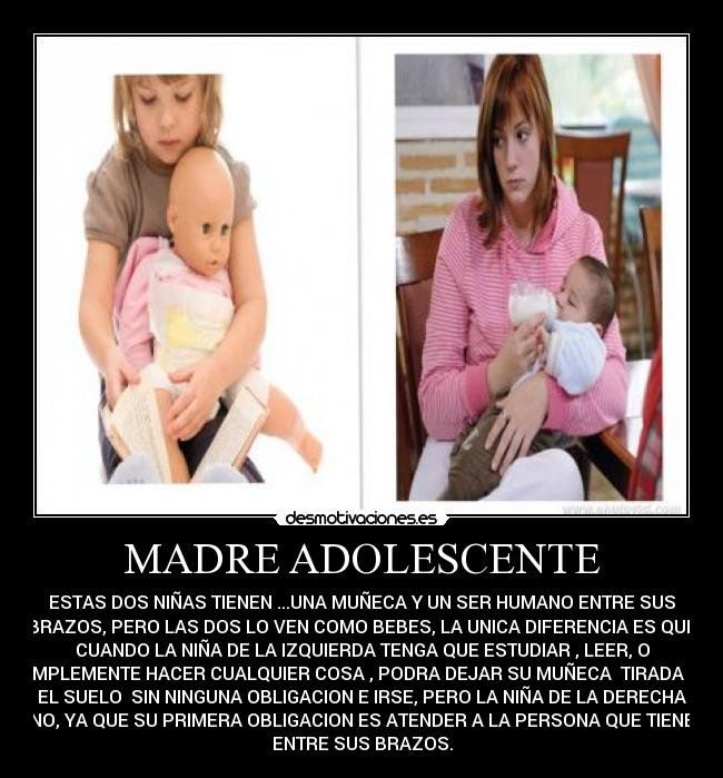 MADRE ADOLESCENTE - ESTAS DOS NIÑAS TIENEN ...UNA MUÑECA Y UN SER HUMANO ENTRE SUS
BRAZOS, PERO LAS DOS LO VEN COMO BEBES, LA UNICA DIFERENCIA ES QUE
CUANDO LA NIÑA DE LA IZQUIERDA TENGA QUE ESTUDIAR , LEER, O
SIMPLEMENTE HACER CUALQUIER COSA , PODRA DEJAR SU MUÑECA  TIRADA EN
EL SUELO  SIN NINGUNA OBLIGACION E IRSE, PERO LA NIÑA DE LA DERECHA
NO, YA QUE SU PRIMERA OBLIGACION ES ATENDER A LA PERSONA QUE TIENE
ENTRE SUS BRAZOS.