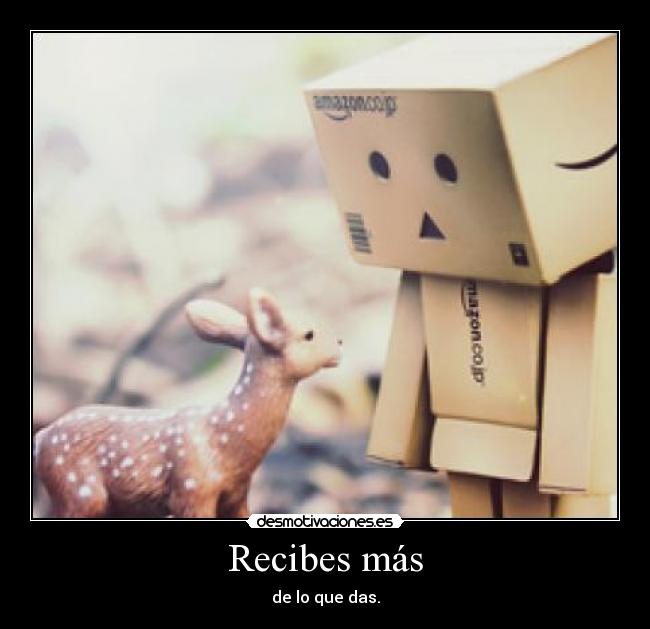 Recibes más - de lo que das.