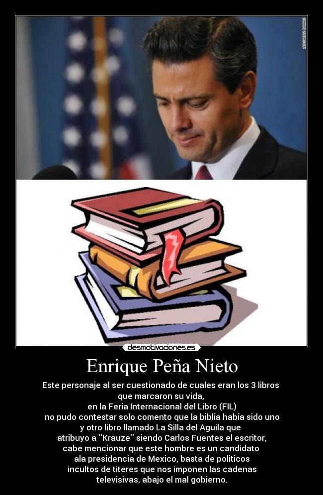 Enrique Peña Nieto - Este personaje al ser cuestionado de cuales eran los 3 libros 
que marcaron su vida, 
en la Feria Internacional del Libro (FIL)
no pudo contestar solo comento que la biblia habia sido uno
y otro libro llamado La Silla del Aguila que 
atribuyo a Krauze siendo Carlos Fuentes el escritor,
cabe mencionar que este hombre es un candidato 
ala presidencia de Mexico, basta de politicos
incultos de titeres que nos imponen las cadenas
televisivas, abajo el mal gobierno.