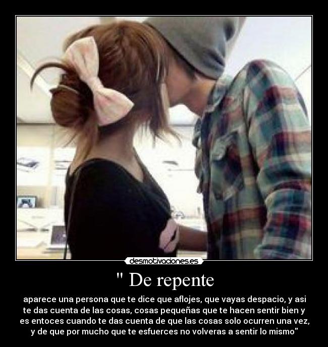  De repente - aparece una persona que te dice que aflojes, que vayas despacio, y asi
te das cuenta de las cosas, cosas pequeñas que te hacen sentir bien y
es entoces cuando te das cuenta de que las cosas solo ocurren una vez,
y de que por mucho que te esfuerces no volveras a sentir lo mismo