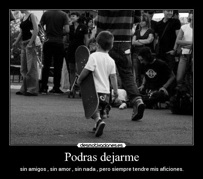 Podras dejarme - sin amigos , sin amor , sin nada , pero siempre tendre mis aficiones.