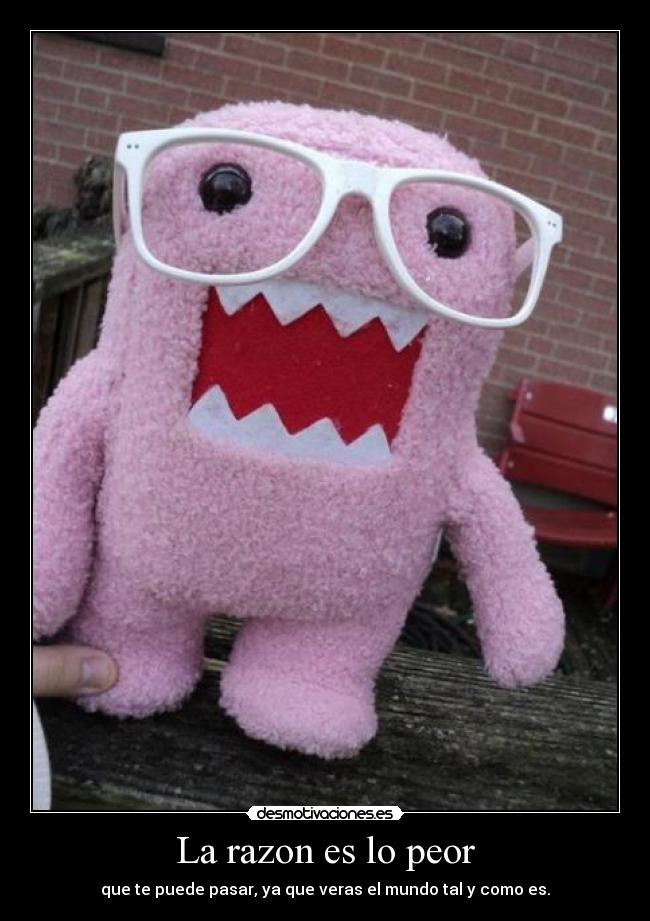 La razon es lo peor - que te puede pasar, ya que veras el mundo tal y como es.