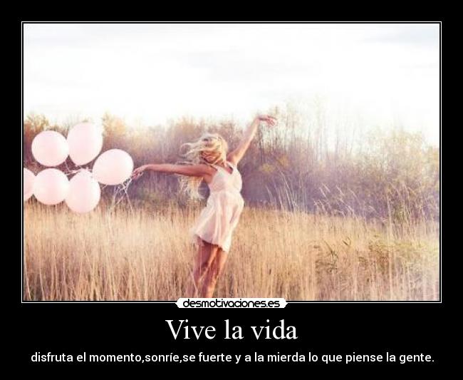 Vive la vida - disfruta el momento,sonríe,se fuerte y a la mierda lo que piense la gente.
