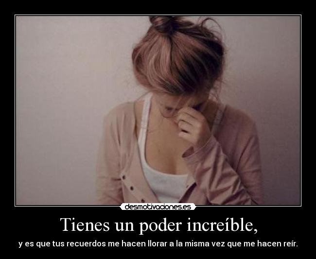 Tienes un poder increíble, - y es que tus recuerdos me hacen llorar a la misma vez que me hacen reír.