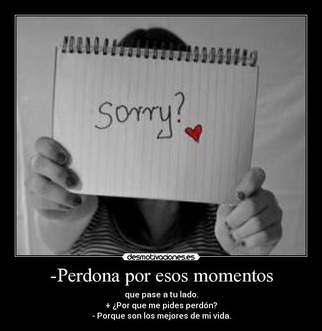 -Perdona por esos momentos - que pase a tu lado.
+ ¿Por que me pides perdón?
- Porque son los mejores de mi vida.