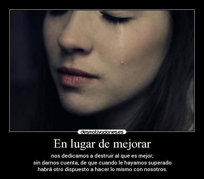 En lugar de mejorar - nos dedicamos a destruir al que es mejor;
sin darnos cuenta, de que cuando le hayamos superado
habrá otro dispuesto a hacer lo mismo con nosotros.