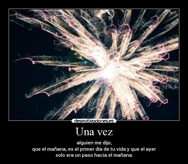 Una vez - alguien me dijo,
que el mañana, es el primer día de tu vida y que el ayer
solo era un paso hacia el mañana.