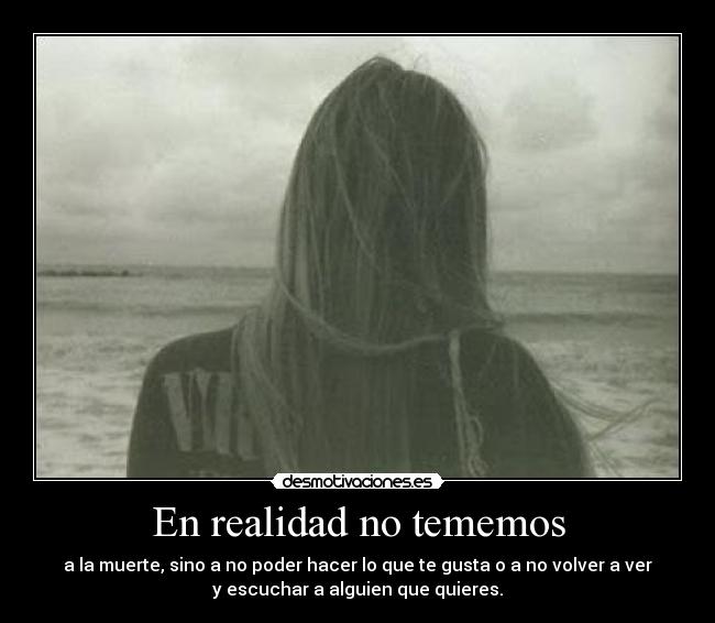 En realidad no tememos - a la muerte, sino a no poder hacer lo que te gusta o a no volver a ver
y escuchar a alguien que quieres.