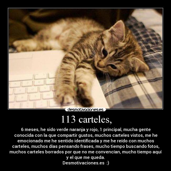 113 carteles, - 6 meses, he sido verde naranja y rojo, 1 principal, mucha gente
conocida con la que compartir gustos, muchos carteles vistos, me he
emocionado me he sentido identificada y me he reído con muchos
carteles, muchos días pensando frases, mucho tiempo buscando fotos,
muchos carteles borrados por que no me convencían, mucho tiempo aquí
y el que me queda.
Desmotivaciones.es :)