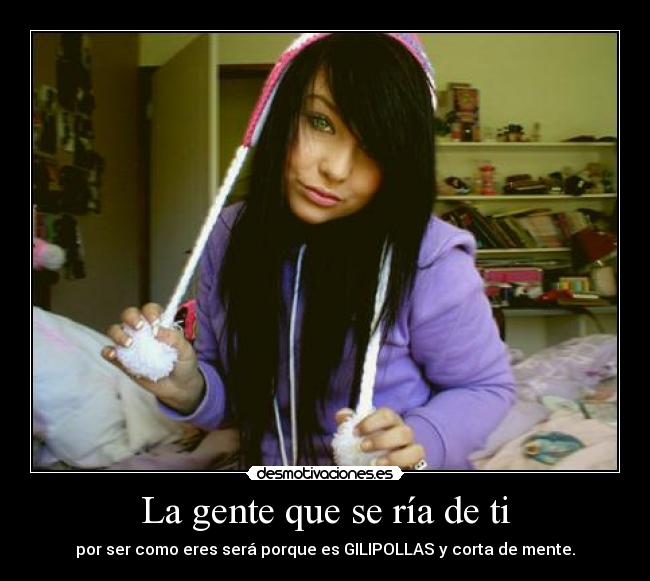 La gente que se ría de ti - por ser como eres será porque es GILIPOLLAS y corta de mente.