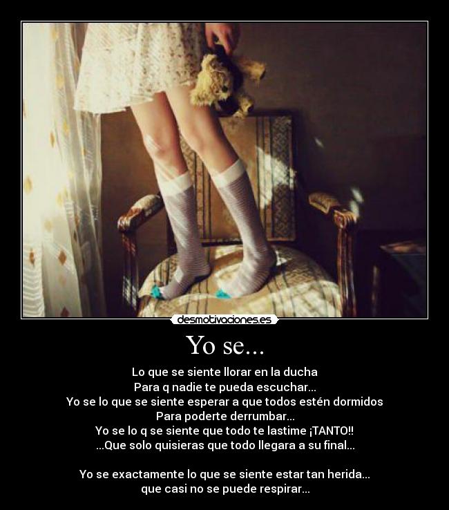 Yo se... - Lo que se siente llorar en la ducha
Para q nadie te pueda escuchar...
Yo se lo que se siente esperar a que todos estén dormidos
Para poderte derrumbar...
Yo se lo q se siente que todo te lastime ¡TANTO!!
...Que solo quisieras que todo llegara a su final...
Yo se exactamente lo que se siente estar tan herida...
que casi no se puede respirar...
