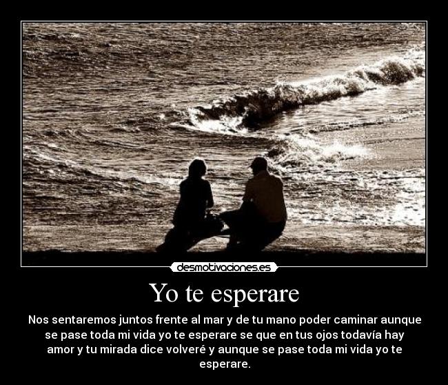 Yo te esperare - Nos sentaremos juntos frente al mar y de tu mano poder caminar aunque
se pase toda mi vida yo te esperare se que en tus ojos todavía hay
amor y tu mirada dice volveré y aunque se pase toda mi vida yo te
esperare.
