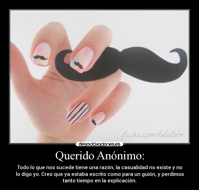 Querido Anónimo: - Todo lo que nos sucede tiene una razón, la casualidad no existe y no
lo digo yo. Creo que ya estaba escrito como para un guión, y perdimos
tanto tiempo en la explicación.