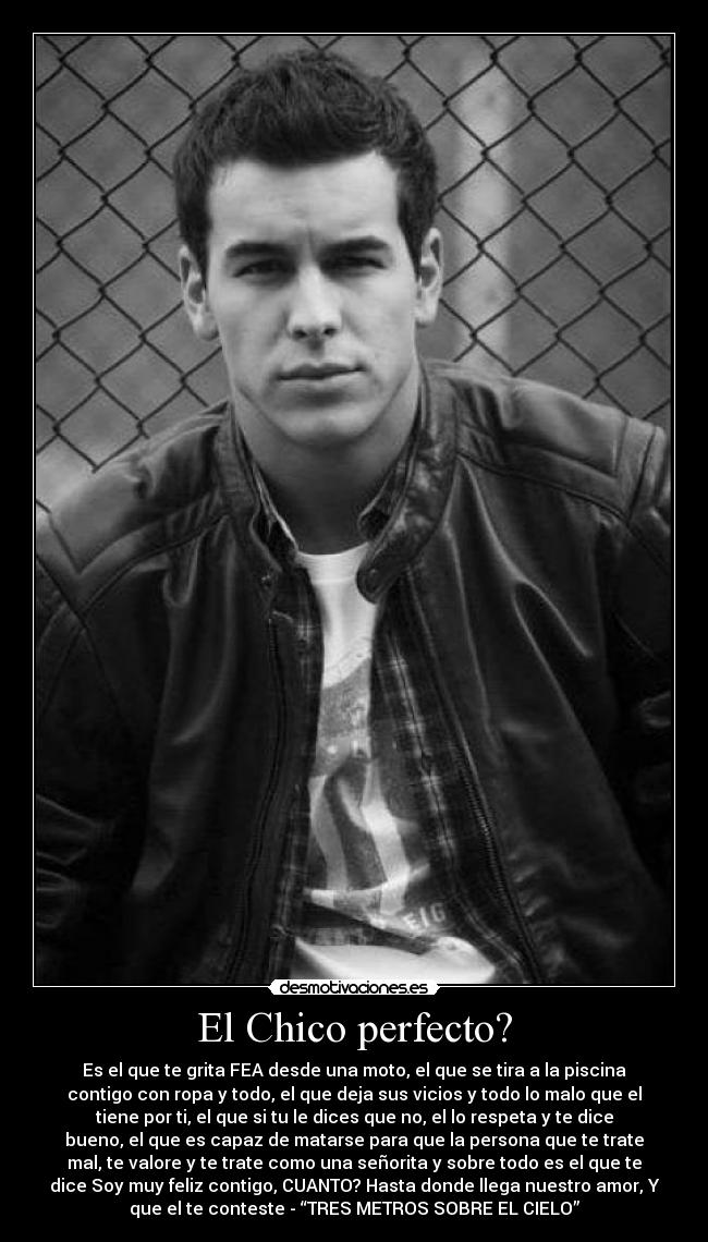 El Chico perfecto? - Es el que te grita FEA desde una moto, el que se tira a la piscina
contigo con ropa y todo, el que deja sus vicios y todo lo malo que el
tiene por ti, el que si tu le dices que no, el lo respeta y te dice
bueno, el que es capaz de matarse para que la persona que te trate
mal, te valore y te trate como una señorita y sobre todo es el que te
dice Soy muy feliz contigo, CUANTO? Hasta donde llega nuestro amor, Y
que el te conteste - “TRES METROS SOBRE EL CIELO”