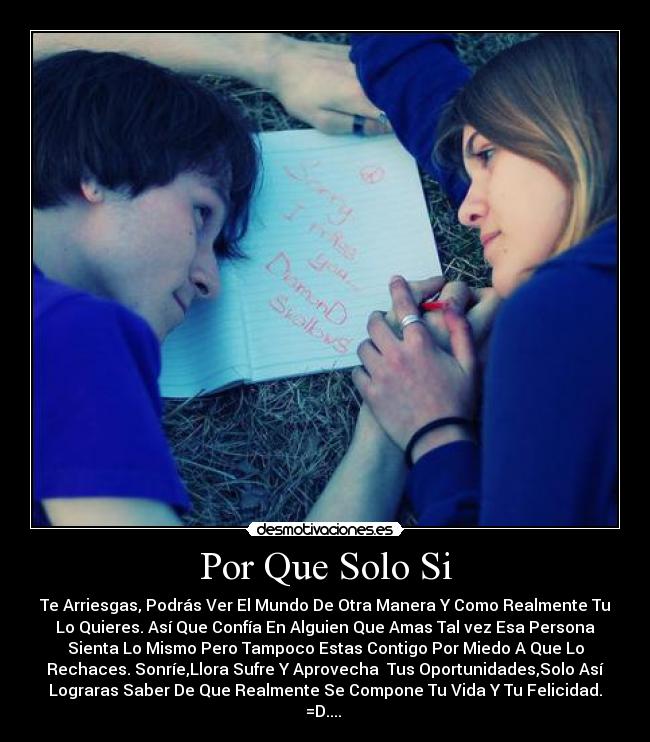 Por Que Solo Si - Te Arriesgas, Podrás Ver El Mundo De Otra Manera Y Como Realmente Tu
Lo Quieres. Así Que Confía En Alguien Que Amas Tal vez Esa Persona
Sienta Lo Mismo Pero Tampoco Estas Contigo Por Miedo A Que Lo
Rechaces. Sonríe,Llora Sufre Y Aprovecha Tus Oportunidades,Solo Así
Lograras Saber De Que Realmente Se Compone Tu Vida Y Tu Felicidad.
=D....