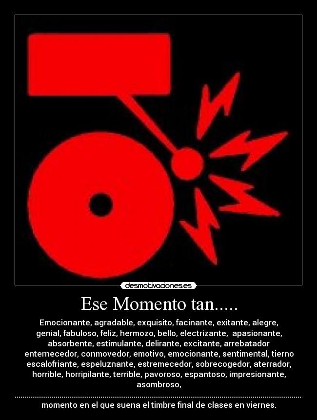 Ese Momento tan..... - Emocionante, agradable, exquisito, facinante, exitante, alegre,
genial, fabuloso, feliz, hermozo, bello, electrizante,  apasionante,
absorbente, estimulante, delirante, excitante, arrebatador
enternecedor, conmovedor, emotivo, emocionante, sentimental, tierno
escalofriante, espeluznante, estremecedor, sobrecogedor, aterrador,
horrible, horripilante, terrible, pavoroso, espantoso, impresionante,
asombroso,
sorprendente.............................................................................................................................................................................................
momento en el que suena el timbre final de clases en viernes.