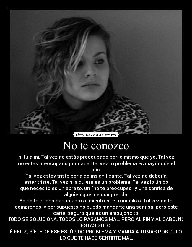 No te conozco - ni tú a mi. Tal vez no estás preocupado por lo mismo que yo. Tal vez
no estás preocupado por nada. Tal vez tu problema es mayor que el
mio.
Tal vez estoy triste por algo insignificante. Tal vez no debería
estar triste. Tal vez ni siquiera es un problema. Tal vez lo único
que necesito es un abrazo, un no te preocupes y una sonrisa de
alguien que me comprenda.
Yo no te puedo dar un abrazo mientras te tranquilizo. Tal vez no te
comprendo, y por supuesto no puedo mandarte una sonrisa, pero este
cartel seguro que es un empujoncito:
TODO SE SOLUCIONA. TODOS LO PASAMOS MAL. PERO AL FIN Y AL CABO, NO
ESTÁS SOLO.
SÉ FELIZ, RÍETE DE ESE ESTÚPIDO PROBLEMA Y MANDA A TOMAR POR CULO A
LO QUE TE HACE SENTIRTE MAL.