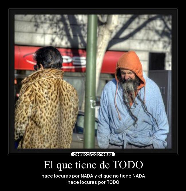 El que tiene de TODO - hace locuras por NADA y el que no tiene NADA
hace locuras por TODO
