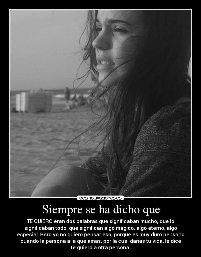 Siempre se ha dicho que - TE QUIERO eran dos palabras que significaban mucho, que lo
significaban todo, que significan algo magico, algo eterno, algo
especial. Pero yo no quiero pensar eso, porque es muy duro pensarlo
cuando la persona a la que amas, por la cual darias tu vida, le dice
te quiero a otra persona.