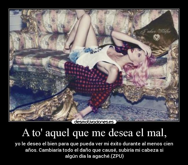 A to aquel que me desea el mal, - yo le deseo el bien para que pueda ver mi éxito durante al menos cien
años. Cambiaría todo el daño que causé, subiría mi cabeza si
algún día la agaché.(ZPU)