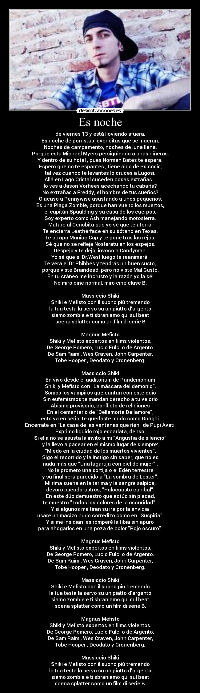 Es noche - de viernes 13 y está lloviendo afuera.
Es noche de porristas jovencitas que se mueran.
Noches de campamento, noches de luna llena.
Porque está Michael Myers persiguiendo a unas niñeras.
Y dentro de su hotel , pues Norman Bates te espera.
Espero que no te espantes , tiene algo de Psicosis,
tal vez cuando te levantes lo cruces a Lugosi.
Allá en Lago Cristal suceden cosas extrañas...
lo ves a Jason Vorhees acechando tu cabaña?
No extrañas a Freddy, el hombre de tus sueños?
O acaso a Pennywise asustando a unos pequeños.
Es una Plaga Zombie, porque han vuelto los muertos,
el capitán Spaulding y su casa de los cuerpos.
Soy experto como Ash manejando motosierra.
Mataré al Cenobita que yo sé que te aterra.
Te encierra Leatherface en su sótano en Texas.
Te atrapa Maniac Cop y te pone tras las rejas.
Sé que no se refleja Nosferatu en los espejos.
Despejo y te dejo, invoco a Candyman.
Yo sé que el Dr.West luego te reanimará.
Te verá el Dr.Phibbes y tendrás un buen susto,
porque viste Braindead, pero no viste Mal Gusto.
En tu cráneo me incrusto y la razón yo la sé:
No miro cine normal, miro cine clase B.

Massiccio Shiki
Shiki e Mefisto con il suono più tremendo
la tua testa la servo su un piatto dargento
siamo zombie e ti sbraniamo qui sul beat
scena splatter como un film di serie B

Magnus Mefisto
Shiki y Mefisto expertos en films violentos.
De George Romero, Lucio Fulci o de Argento.
De Sam Raimi, Wes Craven, John Carpenter,
Tobe Hooper , Deodato y Cronenberg.

Massiccio Shiki
En vivo desde el auditorium de Pandemonium
Shiki y Mefisto con La máscara del demonio.
Somos los vampiros que cantan con este odio
Sin eufemismos te mandan derecho a tu velorio
Abismo provisorio, conflicto de religiones
En el cementerio de Dellamorte Dellamore,
esto va en serio, te quedaste mudo como Gnaghi.
Encerrate en La casa de las ventanas que ríen de Pupi Avati.
Exprimo líquido rojo escarlata, denso.
Si ella no se asusta la invito a mi Angustia de silencio
y la llevo a pasear en el mismo lugar de siempre:
Miedo en la ciudad de los muertos vivientes.
Sigo el recorrido y la instigo sin saber, que no es
nada más que Una lagartija con piel de mujer .
No le prometo una sortija o el Edén terrestre
y su final será parecido a La sombra de Lester.
Mi rima suena en la tarima y la sangre salpica,
devoro pseudo-astros, Holocausto caníbal.
En este dúo demuestro que actúo sin piedad,
te muestro Todos los colores de la oscuridad .
Y si algunos me tiran su ira por la envidia
usaré un macizo nudo corredizo como en Suspiria.
Y si me insidian les romperé la tibia sin apuro
para ahogarlos en una poza de color Rojo oscuro.

Magnus Mefisto
Shiki y Mefisto expertos en films violentos.
De George Romero, Lucio Fulci o de Argento.
De Sam Raimi, Wes Craven, John Carpenter,
Tobe Hooper , Deodato y Cronenberg.

Massiccio Shiki
Shiki e Mefisto con il suono più tremendo
la tua testa la servo su un piatto dargento
siamo zombie e ti sbraniamo qui sul beat
scena splatter como un film di serie B.

Magnus Mefisto
Shiki y Mefisto expertos en films violentos.
De George Romero, Lucio Fulci o de Argento.
De Sam Raimi, Wes Craven, John Carpenter,
Tobe Hooper , Deodato y Cronenberg.

Massiccio Shiki
Shiki e Mefisto con il suono più tremendo
la tua testa la servo su un piatto dargento
siamo zombie e ti sbraniamo qui sul beat
scena splatter como un film di serie B.