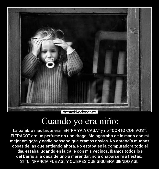 Cuando yo era niño: - La palabra mas triste era ENTRA YA A CASA y no CORTO CON VOS.
El PACO era un perfume no una droga. Me agarraba de la mano con mi
mejor amigo/a y nadie pensaba que eramos novios. No entendía muchas
cosas de las que entiendo ahora. No estaba en la computadora todo el
día, estaba jugando en la calle con mis vecinos. Íbamos todos los
del barrio a la casa de uno a merendar, no a chaparse ni a fiestas.
SI TU INFANCIA FUE ASI, Y QUIERES QUE SIGUIERA SIENDO ASI. ♥