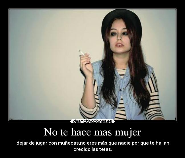 No te hace mas mujer - dejar de jugar con muñecas,no eres más que nadie por que te hallan crecido las tetas.