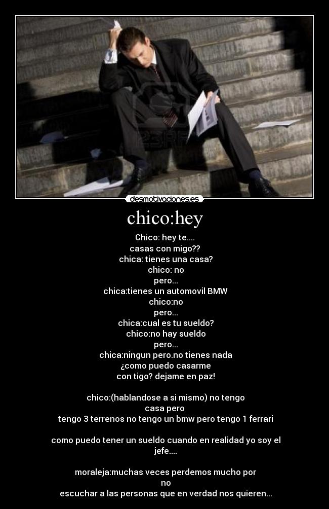 chico:hey - Chico: hey te....
casas con migo??
 chica: tienes una casa?
 chico: no
 pero...
 chica:tienes un automovil BMW
 chico:no
 pero...
 chica:cual es tu sueldo?
 chico:no hay sueldo
 pero...
 chica:ningun pero.no tienes nada
 ¿como puedo casarme
 con tigo? dejame en paz!

 chico:(hablandose a si mismo) no tengo
 casa pero 
 tengo 3 terrenos no tengo un bmw pero tengo 1 ferrari

 como puedo tener un sueldo cuando en realidad yo soy el
 jefe....

 moraleja:muchas veces perdemos mucho por
 no
 escuchar a las personas que en verdad nos quieren...