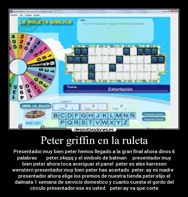 Peter griffin en la ruleta - Presentador:muy bien peter hemos llegado a la gran final ahora dinos 6
palabras        peter:z4qqq y el simbolo de batman     presentador:muy
bien peter ahora toca averiguar el panel  peter es alex karresen
wenstern presentador:muy bien peter has acertado  peter: ay mi madre  
presentador.ahora elige los premios de nuestra tienda peter:elijo el
dalmata 1 semana de servicio domestico y cuanto cuesta el gordo del
circulo presentador:ese es usted    peter:ay va que corte