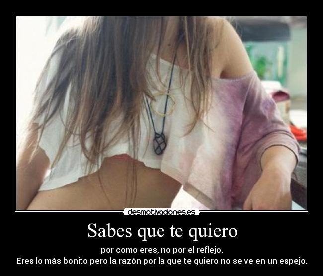 Sabes que te quiero - por como eres, no por el reflejo.
Eres lo más bonito pero la razón por la que te quiero no se ve en un espejo.